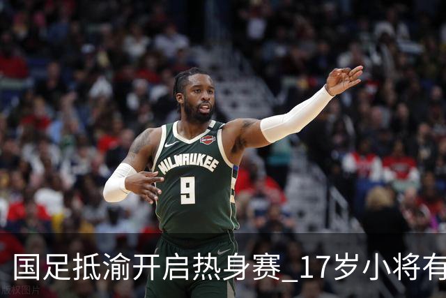 国足抵渝开启热身赛 17岁小将有望创出场纪录